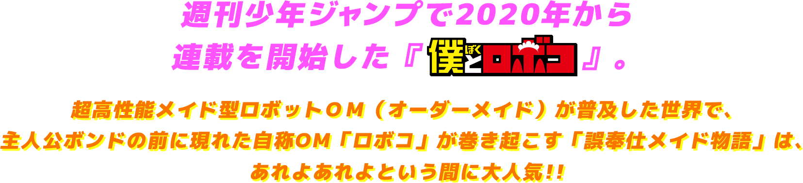 週刊少年ジャンプで2020年から 連載を開始した『僕とロボコ』。超高性能メイド型ロボットＯＭ（オーダーメイド）が普及した世界で、主人公ボンドの前に現れた自称OM「ロボコ」が巻き起こす「誤奉仕メイド物語」は、あれよあれよという間に大人気!!